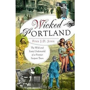 Wicked Portland: The Wild and Lusty Underworld of a Frontier Seaport Town, Paperback - Finn J. D. John imagine