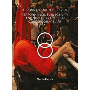Across the Art/Life Divide. Performance, Subjectivity, and Social Practice in Contemporary Art, Paperback - Martin Patrick imagine