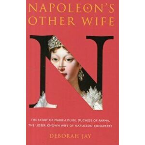 Napoleon's Other Wife. The Story of Marie-Louise, Duchess of Parma, the Lesser Known Wife of Napoleon Bonaparte, Paperback - Deborah Jay imagine