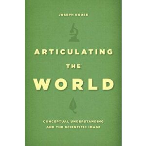 Articulating the World. Conceptual Understanding and the Scientific Image, Paperback - Joseph Rouse imagine
