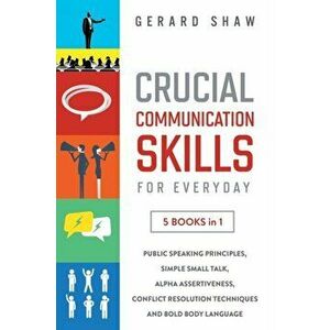 Crucial Communication Skills for Everyday: 5 Books in 1. Public Speaking Principles, Simple Small Talk, Alpha Assertiveness, Conflict Resolution Techn imagine