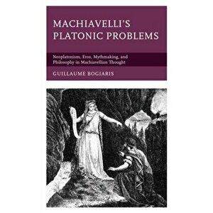 Machiavelli's Platonic Problems: Neoplatonism, Eros, Mythmaking, and Philosophy in Machiavellian Thought, Hardcover - Guillaume Bogiaris imagine