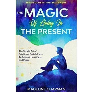 Mindfulness For Beginners: THE MAGIC OF LIVING IN THE PRESENT - The Simple Art of Practicing Gratefulness To Achieve Happiness and Peace - Madeline Ch imagine