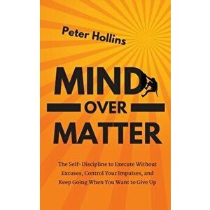 Mind Over Matter: The Self-Discipline to Execute Without Excuses, Control Your Impulses, and Keep Going When You Want to Give Up - Peter Hollins imagine