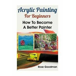 Acrylic Painting For Beginners: How To Become A Better Painter, Paperback - Rose Goodman imagine