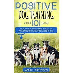 Positive Dog Training 101: The Practical Guide to Training Your Dog the Loving and Friendly Way Without Causing your Dog Stress or Harm Using Pos, Pap imagine