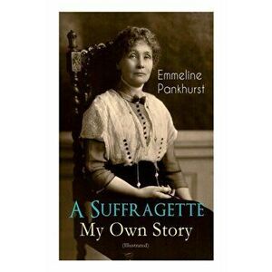 A Suffragette - My Own Story (Illustrated): The Inspiring Autobiography of the Women Who Founded the Militant WPSU Movement and Fought to Win the Righ imagine