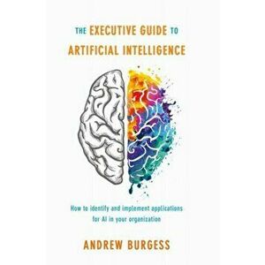 The Executive Guide to Artificial Intelligence: How to Identify and Implement Applications for AI in Your Organization, Hardcover - Andrew Burgess imagine