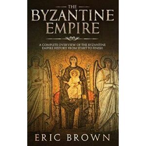 The Byzantine Empire: A Complete Overview Of The Byzantine Empire History from Start to Finish, Hardcover - Eric Brown imagine