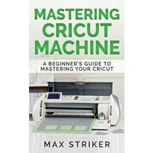 Mastering Cricut Machine: A Beginner's Guide to Mastering Your Cricut, Paperback - Striker Max imagine