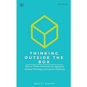 Thinking Outside The Box: How to Think Creatively By Applying Critical Thinking and Lateral Thinking, Paperback - Bruce Walker imagine
