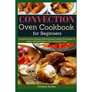 Convection Oven Cookbook for Beginners: Convection Oven Recipes With Essential Cooking Techniques to Roast, Grill And Bake In The Convection Oven, Pap imagine