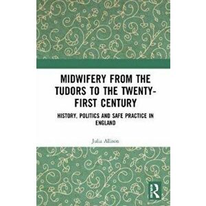 Midwifery from the Tudors to the Twenty-First Century. History, Politics and Safe Practice in England, Paperback - Julia Allison imagine