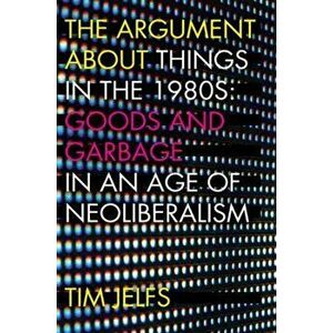 Argument about Things in the 1980s. Goods and Garbage in an Age of Neoliberalism, Paperback - Tim Jelfs imagine