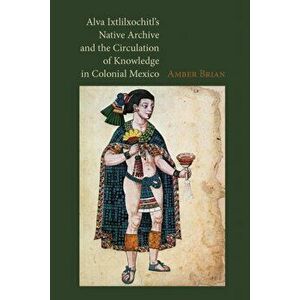 Alva Ixtlilxochitl's Native Archive and the Circulation of Knowledge in Colonial Mexico, Hardback - Amber E. Brian imagine