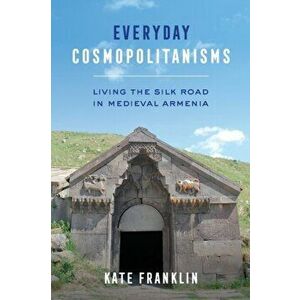 Everyday Cosmopolitanisms. Living the Silk Road in Medieval Armenia, Paperback - Kate Franklin imagine