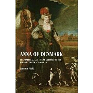 Anna of Denmark. The Material and Visual Culture of the Stuart Courts, 1589-1619, Hardback - Jemma Field imagine