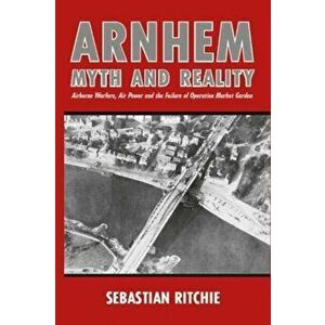 Arnhem: Myth and Reality. Airborne Warfare, Air Power and the Failure of Operation Market Garden, Paperback - Sebastian Ritchie imagine