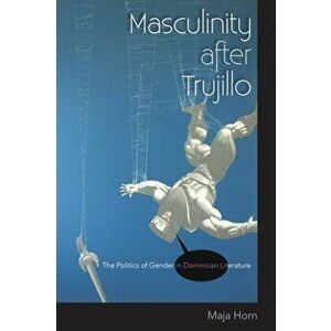 Masculinity after Trujillo. The Politics of Gender in Dominican Literature, Paperback - Maja Horn imagine