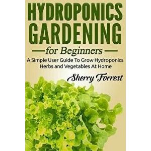 Hydroponics: Hydroponics Gardening For Beginners - A Simple User Guide To Grow Hydroponics Herbs And Vegetables At Home, Paperback - Sherry Forrest imagine