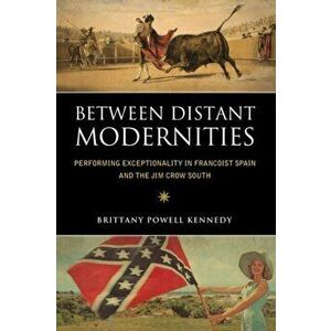 Between Distant Modernities. Performing Exceptionality in Francoist Spain and the Jim Crow South, Paperback - Brittany Powell Kennedy imagine