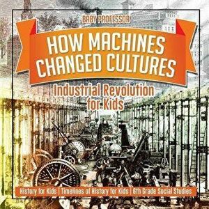 How Machines Changed Cultures: Industrial Revolution for Kids - History for Kids Timelines of History for Kids 6th Grade Social Studies, Paperback - B imagine