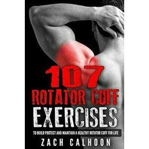 107 Rotator Cuff Exercises: To Build, Protect and Maintain a Healthy Rotator Cuff For Life, Paperback - Zach Calhoon imagine