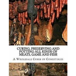 Curing, Preserving and Potting All Kinds of Meats, Game and Fish: Also, the Art of Pickling and Preserving Fruits and Vegetables, Paperback - A. Whole imagine