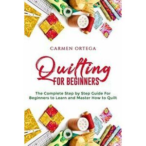 Quilting for Beginners: The Complete Step by Step Guide For Beginners to Learn and Master How to Quilt, Paperback - Carmen Ortega imagine