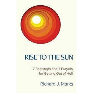 Rise to the Sun: 7 Footsteps and 7 Prayers for Getting Out of Hell, Paperback - Richard J. Marks imagine