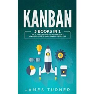 Kanban: 3 Books in 1 - The Ultimate Beginner's, Intermediate & Advanced Guide to Learn Kanban Step by Step, Paperback - James Turner imagine