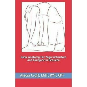 Basic Anatomy For Yoga Instructors and Everyone In Between, Paperback - Alecia Croft imagine