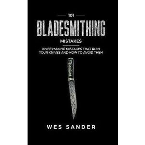 101 Bladesmithing Mistakes: Knife Making Mistakes That Ruin Your Knives and How to Avoid Them, Paperback - Wes Sander imagine