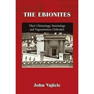 The Ebionites: Their Christology, Soteriology and Vegetarianism Defended, Paperback - John Vujicic imagine
