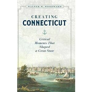 Creating Connecticut: Critical Moments That Shaped a Great State, Hardcover - Walter W. Woodward imagine