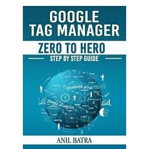 Google Tag Manager Zero To Hero: Step by Step Guide for Learning Google Tag Manager, Paperback - Anil Batra imagine