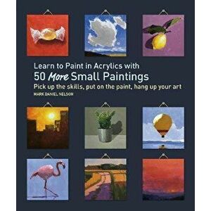 Learn to Paint in Acrylics with 50 More Small Paintings: Pick Up the Skills, Put on the Paint, Hang Up Your Art, Paperback - Mark Daniel Nelson imagine