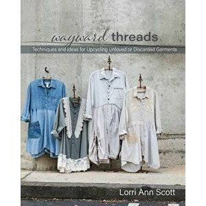 Wayward Threads: Techniques and Ideas for Upcycling Unloved or Discarded Garments, Paperback - Lorri Ann Scott imagine