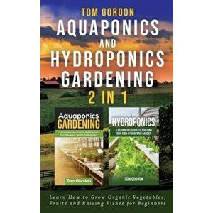 Aquaponics and Hydroponics Gardening - 2 in 1: Learn How to Grow Organic Vegetables, Fruits and Raising Fishes for Beginners, Paperback - Tom Gordon imagine