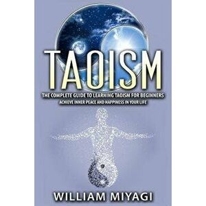 Taoism: The Complete Guide to Learning Taoism for Beginners - Achieve Inner Peace and Happiness in Your Life, Paperback - William Miyagi imagine