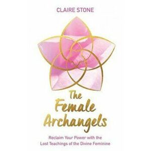 The Female Archangels: Reclaim Your Power with the Lost Teachings of the Divine Feminine, Paperback - Claire Stone imagine