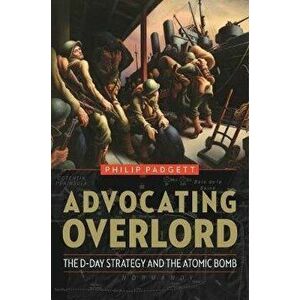 Advocating Overlord: The D-Day Strategy and the Atomic Bomb, Paperback - Philip Padgett imagine
