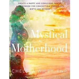 Mystical Motherhood: Create a Happy and Conscious Family: A Guidebook for Conception, Pregnancy, Birth and Beyond, Hardcover - Chelsea Ann Wiley imagine