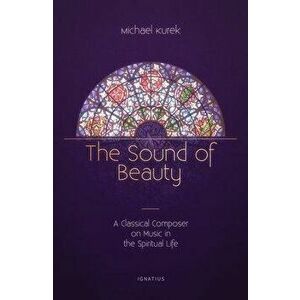 The Sound of Beauty: A Classical Composer on Music in the Spiritual Life, Paperback - Michael Kurek imagine