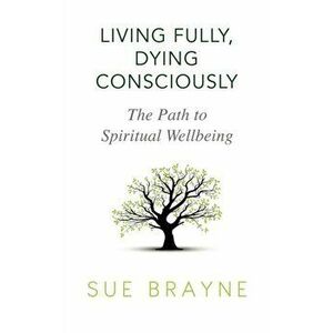 Living Fully, Dying Consciously: The Path to Spiritual Wellbeing, Paperback - Sue Brayne imagine