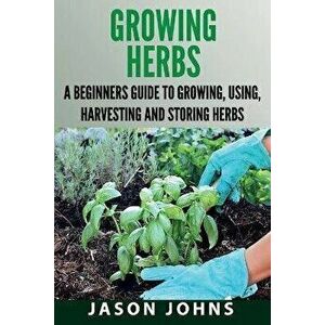 Growing Herbs: A Beginners Guide to Growing, Using, Harvesting and Storing Herbs, Paperback - Jason Johns imagine