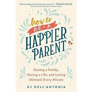 How to Be a Happier Parent: Raising a Family, Having a Life, and Loving (Almost) Every Minute, Paperback - Kj Dell'antonia imagine