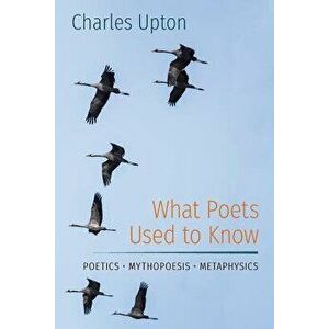 What Poets Used to Know: Poetics - Mythopoesis - Metaphysics, Paperback - Charles Upton imagine