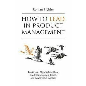 How to Lead in Product Management: Practices to Align Stakeholders, Guide Development Teams, and Create Value Together, Paperback - Roman Pichler imagine