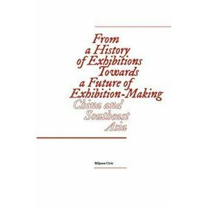 From a History of Exhibitions Towards a Future of Exhibition-Making: China and Southeast Asia, Paperback - Biljana Ciric imagine